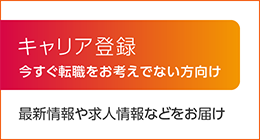 キャリア登録 今すぐ転職を考えてない方向けに、最新情報や、求人情報などをご案内いたします。